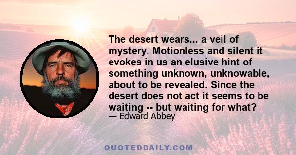 The desert wears... a veil of mystery. Motionless and silent it evokes in us an elusive hint of something unknown, unknowable, about to be revealed. Since the desert does not act it seems to be waiting -- but waiting