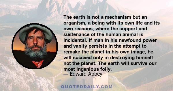 The earth is not a mechanism but an organism, a being with its own life and its own reasons, where the support and sustenance of the human animal is incidental. If man in his newfound power and vanity persists in the