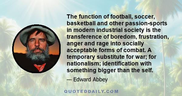 The function of football, soccer, basketball and other passion-sports in modern industrial society is the transference of boredom, frustration, anger and rage into socially acceptable forms of combat. A temporary