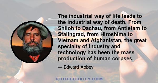 The industrial way of life leads to the industrial way of death. From Shiloh to Dachau, from Antietam to Stalingrad, from Hiroshima to Vietnam and Afghanistan, the great specialty of industry and technology has been the 