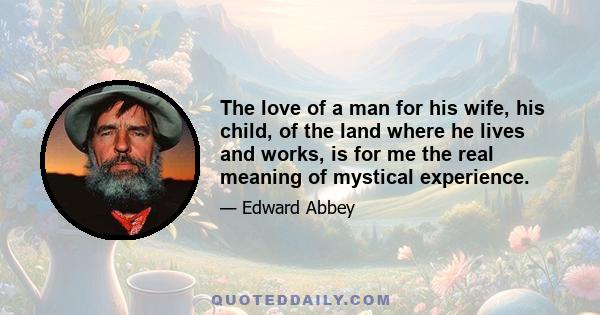 The love of a man for his wife, his child, of the land where he lives and works, is for me the real meaning of mystical experience.