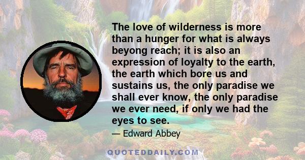 The love of wilderness is more than a hunger for what is always beyong reach; it is also an expression of loyalty to the earth, the earth which bore us and sustains us, the only paradise we shall ever know, the only