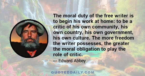 The moral duty of the free writer is to begin his work at home: to be a critic of his own community, his own country, his own government, his own culture. The more freedom the writer possesses, the greater the moral