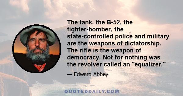 The tank, the B-52, the fighter-bomber, the state-controlled police and military are the weapons of dictatorship. The rifle is the weapon of democracy. Not for nothing was the revolver called an equalizer.