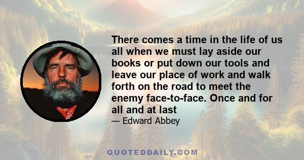 There comes a time in the life of us all when we must lay aside our books or put down our tools and leave our place of work and walk forth on the road to meet the enemy face-to-face. Once and for all and at last