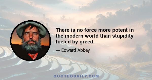 There is no force more potent in the modern world than stupidity fueled by greed.