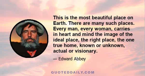 This is the most beautiful place on Earth. There are many such places. Every man, every woman, carries in heart and mind the image of the ideal place, the right place, the one true home, known or unknown, actual or