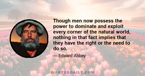 Though men now possess the power to dominate and exploit every corner of the natural world, nothing in that fact implies that they have the right or the need to do so.