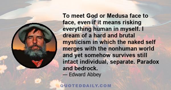 To meet God or Medusa face to face, even if it means risking everything human in myself. I dream of a hard and brutal mysticism in which the naked self merges with the nonhuman world and yet somehow survives still