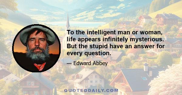 To the intelligent man or woman, life appears infinitely mysterious. But the stupid have an answer for every question.