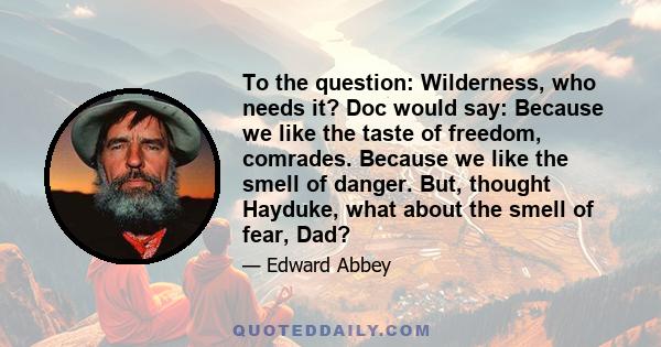 To the question: Wilderness, who needs it? Doc would say: Because we like the taste of freedom, comrades. Because we like the smell of danger. But, thought Hayduke, what about the smell of fear, Dad?