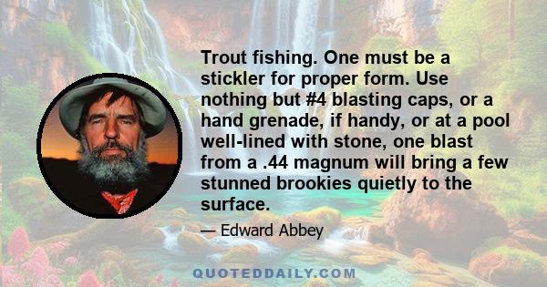 Trout fishing. One must be a stickler for proper form. Use nothing but #4 blasting caps, or a hand grenade, if handy, or at a pool well-lined with stone, one blast from a .44 magnum will bring a few stunned brookies