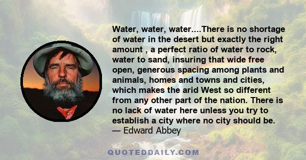 Water, water, water....There is no shortage of water in the desert but exactly the right amount , a perfect ratio of water to rock, water to sand, insuring that wide free open, generous spacing among plants and animals, 