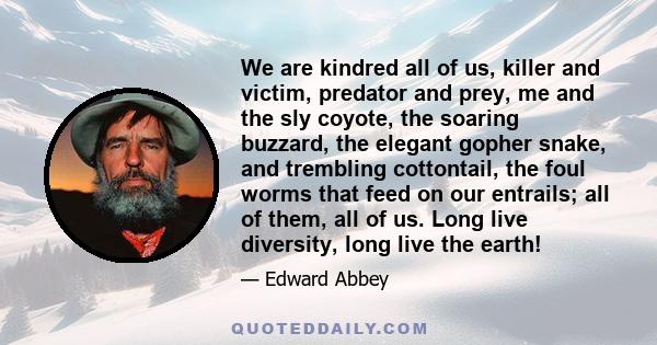 We are kindred all of us, killer and victim, predator and prey, me and the sly coyote, the soaring buzzard, the elegant gopher snake, and trembling cottontail, the foul worms that feed on our entrails; all of them, all