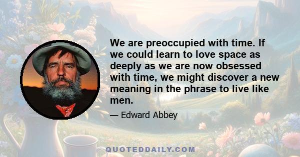 We are preoccupied with time. If we could learn to love space as deeply as we are now obsessed with time, we might discover a new meaning in the phrase to live like men.