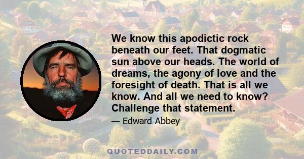 We know this apodictic rock beneath our feet. That dogmatic sun above our heads. The world of dreams, the agony of love and the foresight of death. That is all we know. And all we need to know? Challenge that statement.