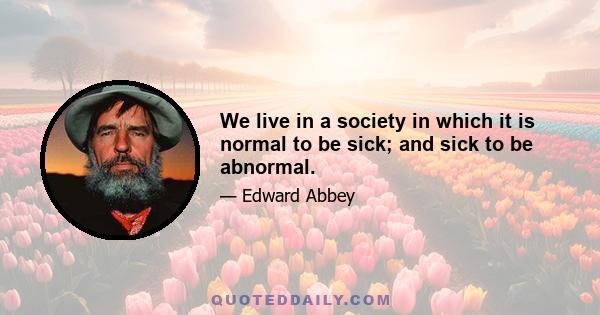 We live in a society in which it is normal to be sick; and sick to be abnormal.