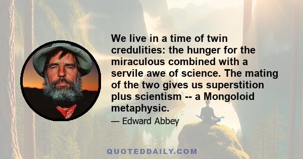 We live in a time of twin credulities: the hunger for the miraculous combined with a servile awe of science. The mating of the two gives us superstition plus scientism -- a Mongoloid metaphysic.