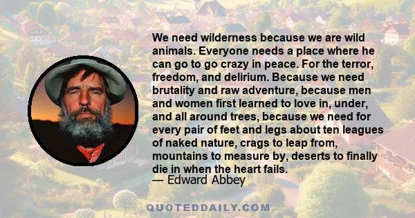 We need wilderness because we are wild animals. Everyone needs a place where he can go to go crazy in peace. For the terror, freedom, and delirium. Because we need brutality and raw adventure, because men and women