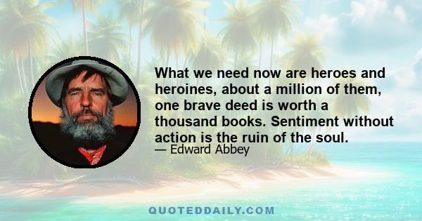 What we need now are heroes and heroines, about a million of them, one brave deed is worth a thousand books. Sentiment without action is the ruin of the soul.