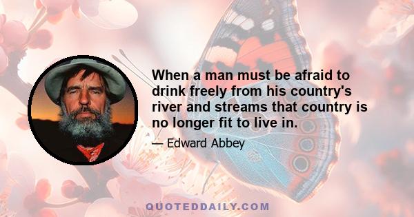 When a man must be afraid to drink freely from his country's river and streams that country is no longer fit to live in.