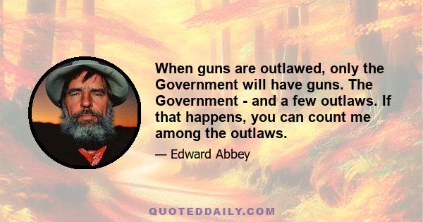 When guns are outlawed, only the Government will have guns. The Government - and a few outlaws. If that happens, you can count me among the outlaws.