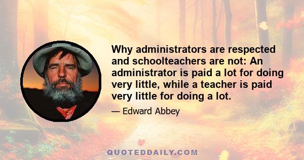 Why administrators are respected and schoolteachers are not: An administrator is paid a lot for doing very little, while a teacher is paid very little for doing a lot.