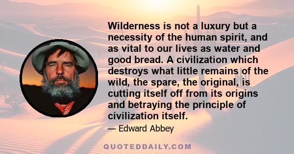 Wilderness is not a luxury but a necessity of the human spirit, and as vital to our lives as water and good bread. A civilization which destroys what little remains of the wild, the spare, the original, is cutting