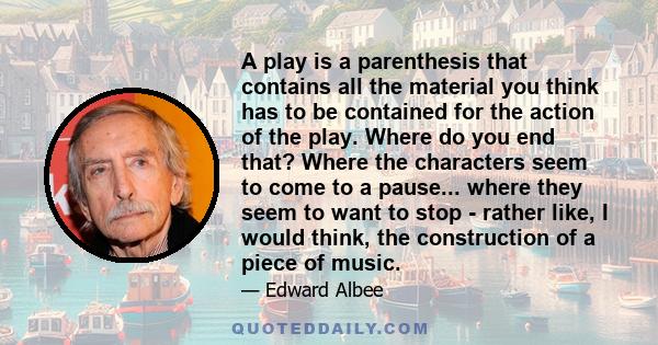 A play is a parenthesis that contains all the material you think has to be contained for the action of the play. Where do you end that? Where the characters seem to come to a pause... where they seem to want to stop -