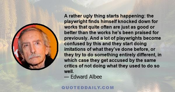 A rather ugly thing starts happening: the playwright finds himself knocked down for works that quite often are just as good or better than the works he's been praised for previously. And a lot of playwrights become