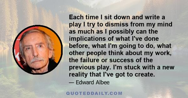 Each time I sit down and write a play I try to dismiss from my mind as much as I possibly can the implications of what I've done before, what I'm going to do, what other people think about my work, the failure or