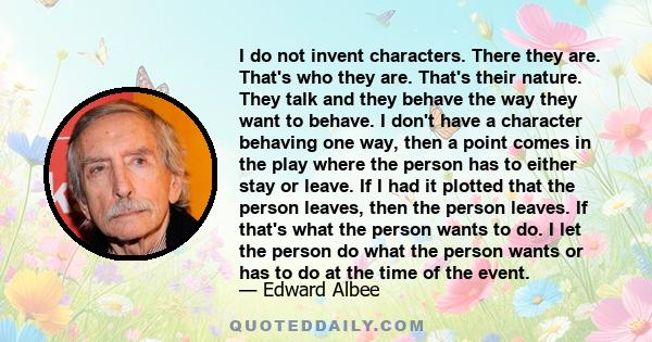 I do not invent characters. There they are. That's who they are. That's their nature. They talk and they behave the way they want to behave. I don't have a character behaving one way, then a point comes in the play