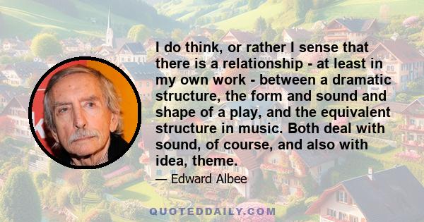 I do think, or rather I sense that there is a relationship - at least in my own work - between a dramatic structure, the form and sound and shape of a play, and the equivalent structure in music. Both deal with sound,