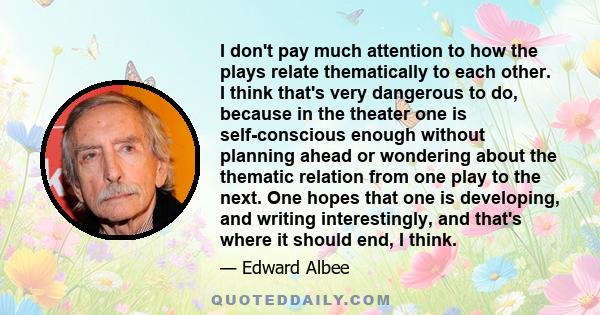 I don't pay much attention to how the plays relate thematically to each other. I think that's very dangerous to do, because in the theater one is self-conscious enough without planning ahead or wondering about the