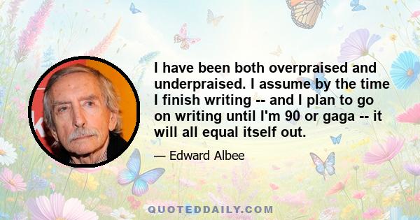 I have been both overpraised and underpraised. I assume by the time I finish writing -- and I plan to go on writing until I'm 90 or gaga -- it will all equal itself out.