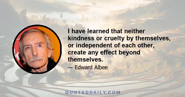 I have learned that neither kindness or cruelty by themselves, or independent of each other, create any effect beyond themselves.