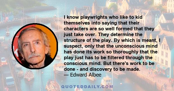 I know playwrights who like to kid themselves into saying that their characters are so well formed that they just take over. They determine the structure of the play. By which is meant, I suspect, only that the