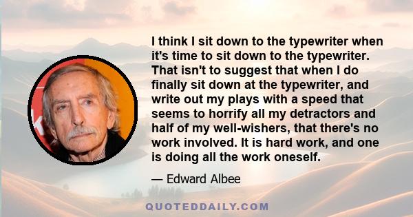 I think I sit down to the typewriter when it's time to sit down to the typewriter. That isn't to suggest that when I do finally sit down at the typewriter, and write out my plays with a speed that seems to horrify all