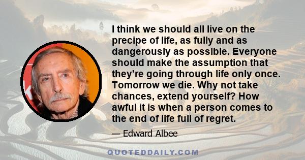 I think we should all live on the precipe of life, as fully and as dangerously as possible. Everyone should make the assumption that they're going through life only once. Tomorrow we die. Why not take chances, extend