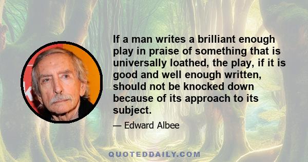 If a man writes a brilliant enough play in praise of something that is universally loathed, the play, if it is good and well enough written, should not be knocked down because of its approach to its subject.