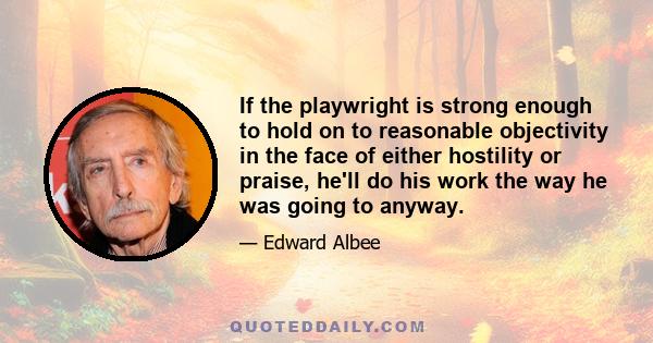 If the playwright is strong enough to hold on to reasonable objectivity in the face of either hostility or praise, he'll do his work the way he was going to anyway.