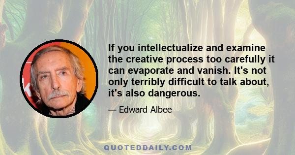 If you intellectualize and examine the creative process too carefully it can evaporate and vanish. It's not only terribly difficult to talk about, it's also dangerous.