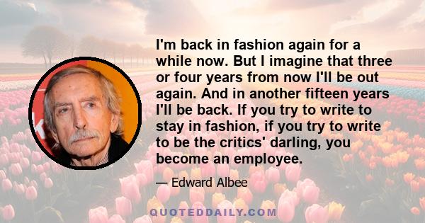 I'm back in fashion again for a while now. But I imagine that three or four years from now I'll be out again. And in another fifteen years I'll be back. If you try to write to stay in fashion, if you try to write to be