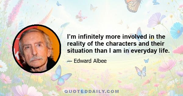 I’m infinitely more involved in the reality of the characters and their situation than I am in everyday life.