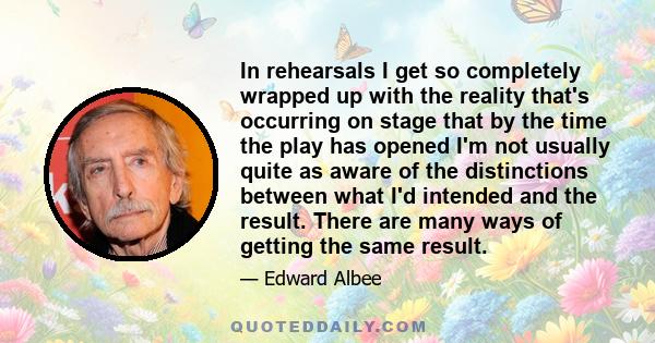 In rehearsals I get so completely wrapped up with the reality that's occurring on stage that by the time the play has opened I'm not usually quite as aware of the distinctions between what I'd intended and the result.