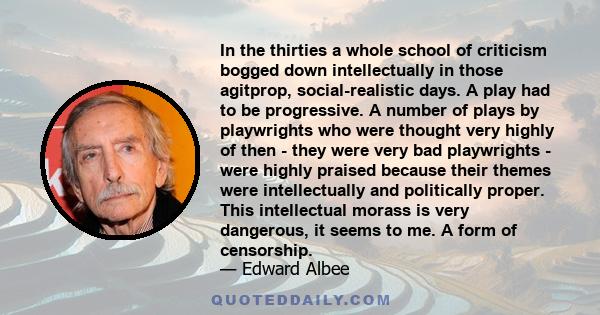 In the thirties a whole school of criticism bogged down intellectually in those agitprop, social-realistic days. A play had to be progressive. A number of plays by playwrights who were thought very highly of then - they 