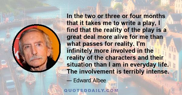 In the two or three or four months that it takes me to write a play, I find that the reality of the play is a great deal more alive for me than what passes for reality. I'm infinitely more involved in the reality of the 