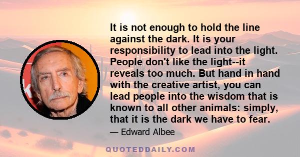 It is not enough to hold the line against the dark. It is your responsibility to lead into the light. People don't like the light--it reveals too much. But hand in hand with the creative artist, you can lead people into 