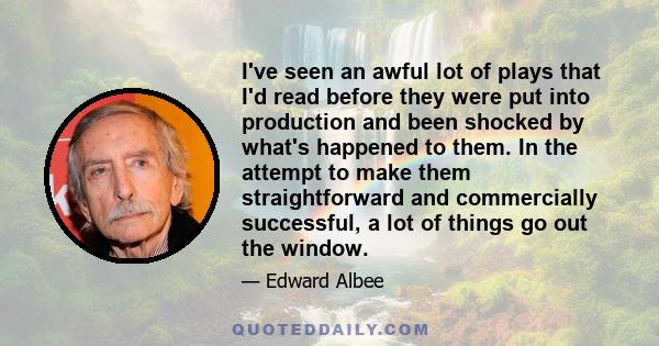 I've seen an awful lot of plays that I'd read before they were put into production and been shocked by what's happened to them. In the attempt to make them straightforward and commercially successful, a lot of things go 