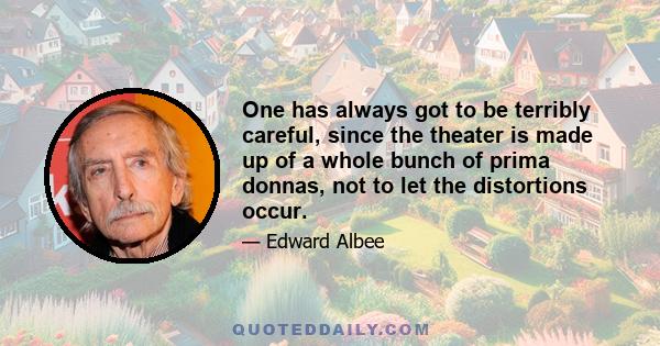 One has always got to be terribly careful, since the theater is made up of a whole bunch of prima donnas, not to let the distortions occur.